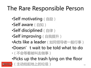 42
The Rare Responsible Person
•Self motivating（自励）
•Self aware（自知）
•Self disciplined（自律）
•Self improving（自我提升）
•Acts like...