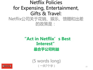77
Netflix Policies
for Expensing, Entertainment,
Gifts & Travel:
Netflix公司关于花销、娱乐、馈赠和出差
的政策是：
“Act in Netflix’s Best
Inte...