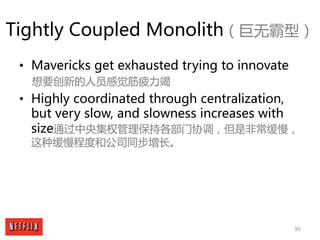 95
Tightly Coupled Monolith（巨无霸型）
• Mavericks get exhausted trying to innovate
想要创新的人员感觉筋疲力竭
• Highly coordinated through ...