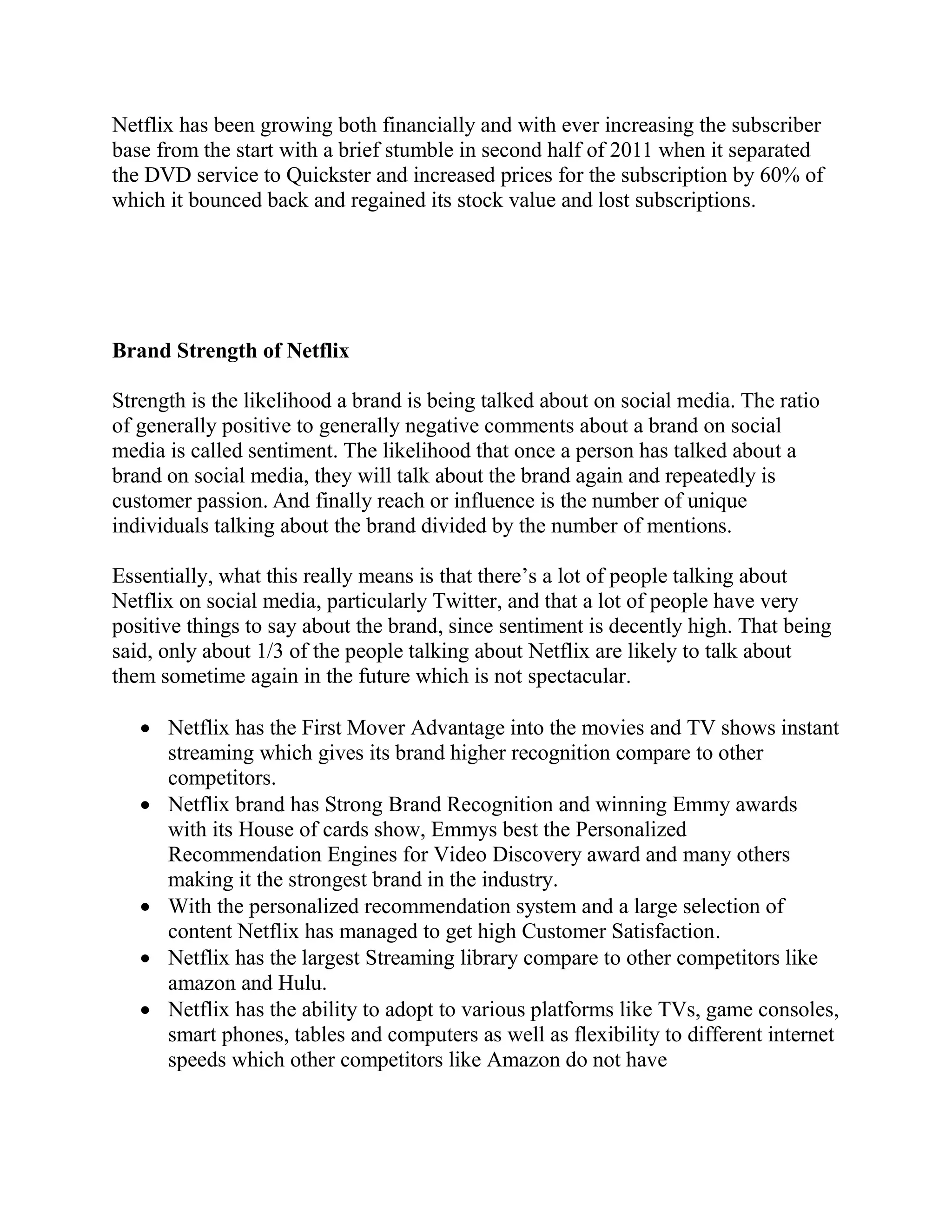 Netflix has been growing both financially and with ever increasing the subscriber
base from the start with a brief stumble in second half of 2011 when it separated
the DVD service to Quickster and increased prices for the subscription by 60% of
which it bounced back and regained its stock value and lost subscriptions.
Brand Strength of Netflix
Strength is the likelihood a brand is being talked about on social media. The ratio
of generally positive to generally negative comments about a brand on social
media is called sentiment. The likelihood that once a person has talked about a
brand on social media, they will talk about the brand again and repeatedly is
customer passion. And finally reach or influence is the number of unique
individuals talking about the brand divided by the number of mentions.
Essentially, what this really means is that there’s a lot of people talking about
Netflix on social media, particularly Twitter, and that a lot of people have very
positive things to say about the brand, since sentiment is decently high. That being
said, only about 1/3 of the people talking about Netflix are likely to talk about
them sometime again in the future which is not spectacular.
 Netflix has the First Mover Advantage into the movies and TV shows instant
streaming which gives its brand higher recognition compare to other
competitors.
 Netflix brand has Strong Brand Recognition and winning Emmy awards
with its House of cards show, Emmys best the Personalized
Recommendation Engines for Video Discovery award and many others
making it the strongest brand in the industry.
 With the personalized recommendation system and a large selection of
content Netflix has managed to get high Customer Satisfaction.
 Netflix has the largest Streaming library compare to other competitors like
amazon and Hulu.
 Netflix has the ability to adopt to various platforms like TVs, game consoles,
smart phones, tables and computers as well as flexibility to different internet
speeds which other competitors like Amazon do not have
 