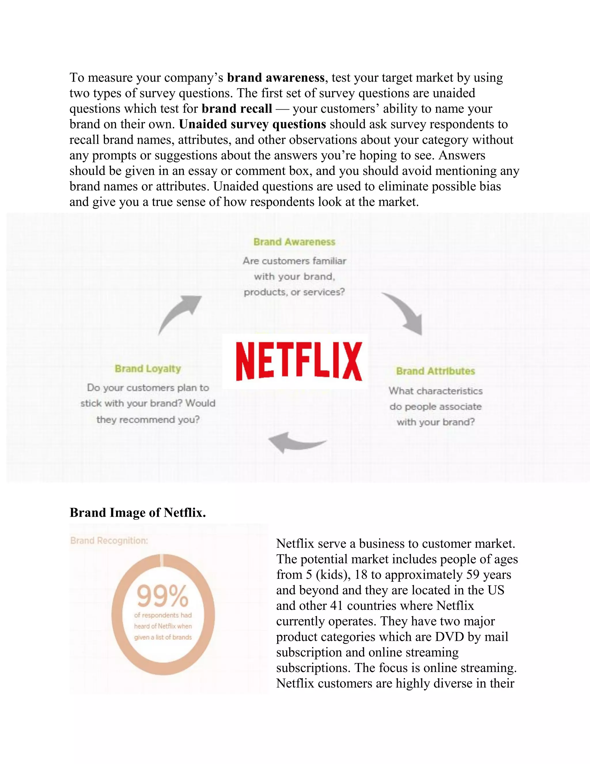 To measure your company’s brand awareness, test your target market by using
two types of survey questions. The first set of survey questions are unaided
questions which test for brand recall — your customers’ ability to name your
brand on their own. Unaided survey questions should ask survey respondents to
recall brand names, attributes, and other observations about your category without
any prompts or suggestions about the answers you’re hoping to see. Answers
should be given in an essay or comment box, and you should avoid mentioning any
brand names or attributes. Unaided questions are used to eliminate possible bias
and give you a true sense of how respondents look at the market.
Brand Image of Netflix.
Netflix serve a business to customer market.
The potential market includes people of ages
from 5 (kids), 18 to approximately 59 years
and beyond and they are located in the US
and other 41 countries where Netflix
currently operates. They have two major
product categories which are DVD by mail
subscription and online streaming
subscriptions. The focus is online streaming.
Netflix customers are highly diverse in their
 