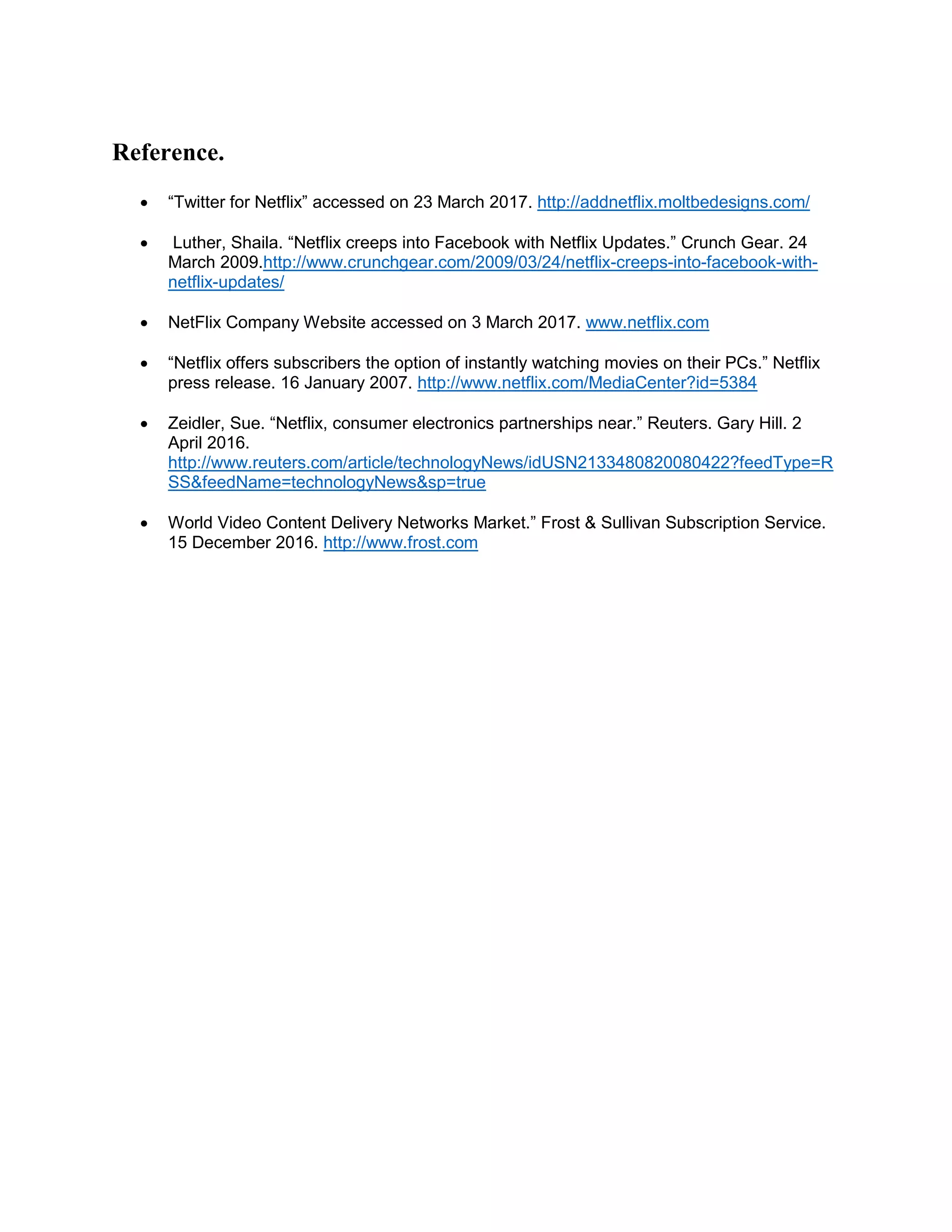 Reference.
 “Twitter for Netflix” accessed on 23 March 2017. http://addnetflix.moltbedesigns.com/
 Luther, Shaila. “Netflix creeps into Facebook with Netflix Updates.” Crunch Gear. 24
March 2009.http://www.crunchgear.com/2009/03/24/netflix-creeps-into-facebook-with-
netflix-updates/
 NetFlix Company Website accessed on 3 March 2017. www.netflix.com
 “Netflix offers subscribers the option of instantly watching movies on their PCs.” Netflix
press release. 16 January 2007. http://www.netflix.com/MediaCenter?id=5384
 Zeidler, Sue. “Netflix, consumer electronics partnerships near.” Reuters. Gary Hill. 2
April 2016.
http://www.reuters.com/article/technologyNews/idUSN2133480820080422?feedType=R
SS&feedName=technologyNews&sp=true
 World Video Content Delivery Networks Market.” Frost & Sullivan Subscription Service.
15 December 2016. http://www.frost.com
 