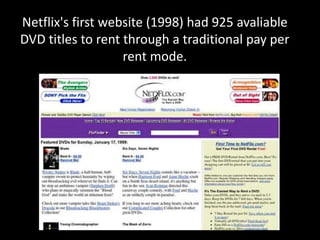 Netflix's first website (1998) had 925 avaliable
DVD titles to rent through a traditional pay per
rent mode.
 