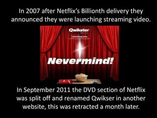 In 2007 after Netflix’s Billionth delivery they
announced they were launching streaming video.
In September 2011 the DVD section of Netflix
was split off and renamed Qwikser in another
website, this was retracted a month later.
 