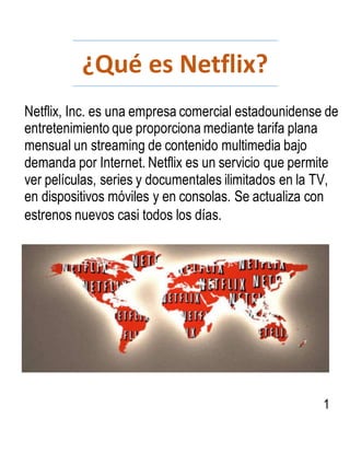 ¿Qué es Netflix?
Netflix, Inc. es una empresa comercial estadounidense de
entretenimiento que proporciona mediante tarifa plana
mensual un streaming de contenido multimedia bajo
demanda por Internet. Netflix es un servicio que permite
ver películas, series y documentales ilimitados en la TV,
en dispositivos móviles y en consolas. Se actualiza con
estrenos nuevos casi todos los días.
1
 