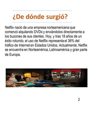 ¿De dónde surgió?
2
Netflix nació de una empresa norteamericana que
comenzó alquilando DVDs y enviándolos directamente a
los buzones de sus clientes. Hoy, y tras 18 años de un
éxito rotundo, el uso de Netflix representael 36% del
tráfico de Internet en Estados Unidos. Actualmente, Netflix
se encuentra en Norteamérica,Latinoamérica y gran parte
de Europa.
 