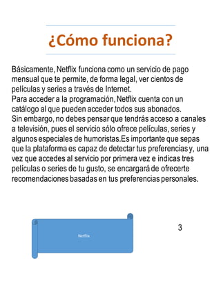 ¿Cómo funciona?
Básicamente,Netflix funciona como un servicio de pago
mensual que te permite, de forma legal, ver cientos de
películas y series a través de Internet.
Para acceder a la programación,Netflix cuenta con un
catálogo al que pueden acceder todos sus abonados.
Sin embargo,no debes pensar que tendrás acceso a canales
a televisión, pues el servicio sólo ofrece películas, series y
algunos especiales de humoristas.Es importante que sepas
que la plataforma es capaz de detectar tus preferenciasy, una
vez que accedes al servicio por primera vez e indicas tres
películas o series de tu gusto, se encargaráde ofrecerte
recomendaciones basadas en tus preferencias personales.
3
Netflix
 