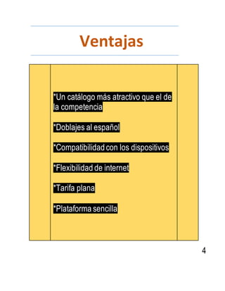 Ventajas
*Un catálogo más atractivo que el de
la competencia
*Doblajes al español
*Compatibilidadcon los dispositivos
*Flexibilidad de internet
*Tarifa plana
*Plataforma sencilla
4
 