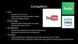 Competitors
- Hulu
- Having their own shows
- Offers shows that were recently on Netflix
- Deals for College students
- Prime Video
- Recently started making their own shows
- Offered with Amazon Prime
- On Demand
- Able to watch shows you may have missed that day
- Most likely to find what you are looking for
- YouTube
- Original Content from celebrities, social media influencers, and YT stars
- YouTube Red: Paid, subscription service with many benefits including original movies/shows
 