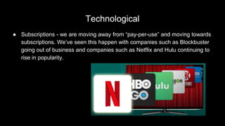 Technological
● Subscriptions - we are moving away from “pay-per-use” and moving towards
subscriptions. We’ve seen this happen with companies such as Blockbuster
going out of business and companies such as Netflix and Hulu continuing to
rise in popularity.
 