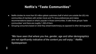 ● Netflix divides its more than 93 million global customers (half of which are outside the US) into
communities of members with similar movie and TV show preferences and makes
recommendations based on what’s popular in those communities. It calls those groups “taste
communities” and there are roughly 1,300 of them.
● Grouping consumers based on what they stream/watch/enjoy as opposed to other demographics
“We have seen that where you live, gender, age and other demographics
are not significantly indicative of the content you will enjoy.” -Netflix
Spokesperson
Netflix’s “Taste Communities”
 