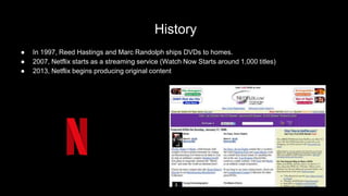 History
● In 1997, Reed Hastings and Marc Randolph ships DVDs to homes.
● 2007, Netflix starts as a streaming service (Watch Now Starts around 1,000 titles)
● 2013, Netflix begins producing original content
 