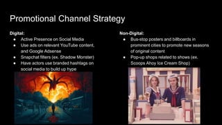 Promotional Channel Strategy
Digital:
● Active Presence on Social Media
● Use ads on relevant YouTube content,
and Google Adsense
● Snapchat filters (ex. Shadow Monster)
● Have actors use branded hashtags on
social media to build up hype
Non-Digital:
● Bus-stop posters and billboards in
prominent cities to promote new seasons
of original content
● Pop-up shops related to shows (ex.
Scoops Ahoy Ice Cream Shop)
 