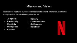 Mission and Vision
Netflix does not have a published mission statement. However, the Netflix
Company Values have been published as:
- Judgment
- Productivity
- Creativity
- Intelligence
- Honesty
- Communication
- Selflessness
- Reliability
- Passion
 