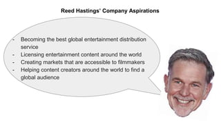 - Becoming the best global entertainment distribution
service
- Licensing entertainment content around the world
- Creating markets that are accessible to filmmakers
- Helping content creators around the world to find a
global audience
Reed Hastings’ Company Aspirations
 