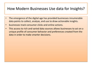 How Modern Businesses Use data for Insights?
• The emergence of the digital age has provided businesses innumerable
data points to collect, analyze, and use to draw actionable insights.
• businesses track consumer clicks and online actions.
• This access to rich and varied data sources allows businesses to act on a
unique profile of consumer behavior and preferences created from the
data in order to make smarter decisions.
 