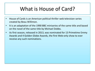 What is House of Card?
• House of Cards is an American political thriller web television series
created by Beau Willimon.
• It is an adaptation of the 1990 BBC miniseries of the same title and based
on the novel of the same title by Michael Dobbs.
• its first season, released in 2013, was nominated for 13 Primetime Emmy
Awards and 4 Golden Globe Awards, the first Web-only show to ever
receive any such nominations.
 