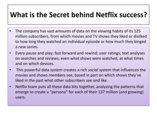 What is the Secret behind Netflix success?
• The company has vast amounts of data on the viewing habits of its 125
million subscribers, from which movies and TV shows they liked or disliked
to how long they watched an individual episode or how much they binged
a new series.
• Every pause and play; fast forward and rewind; user ratings; text analyses
on searches and reviews; even what shows were watched, at what times
and on which devices.
• This powerful data system creates a rich social system that influences the
movies and shows members see, based in part on which shows they’ve
liked in the past what other subscribers see and like.
• Netflix team puts all these data bits together, analyzing the patterns that
emerge to create a “persona” for each of their 137 million (and growing)
users.
 