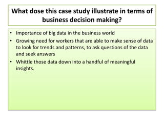 What dose this case study illustrate in terms of
business decision making?
• Importance of big data in the business world
• Growing need for workers that are able to make sense of data
to look for trends and patterns, to ask questions of the data
and seek answers
• Whittle those data down into a handful of meaningful
insights.
 