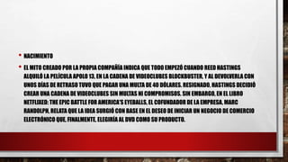 • NACIMIENTO
• EL MITO CREADO POR LA PROPIA COMPAÑÍA INDICA QUE TODO EMPEZÓ CUANDO REED HASTINGS
ALQUILÓ LA PELÍCULA APOLO 13, EN LA CADENA DE VIDEOCLUBES BLOCKBUSTER, Y AL DEVOLVERLA CON
UNOS DÍAS DE RETRASO TUVO QUE PAGAR UNA MULTA DE 40 DÓLARES. RESIGNADO, HASTINGS DECIDIÓ
CREAR UNA CADENA DE VIDEOCLUBES SIN MULTAS NI COMPROMISOS. SIN EMBARGO, EN EL LIBRO
NETFLIXED: THE EPIC BATTLE FOR AMERICA'S EYEBALLS, EL COFUNDADOR DE LA EMPRESA, MARC
RANDOLPH, RELATA QUE LA IDEA SURGIÓ CON BASE EN EL DESEO DE INICIAR UN NEGOCIO DE COMERCIO
ELECTRÓNICO QUE, FINALMENTE, ELEGIRÍA AL DVD COMO SU PRODUCTO.
 