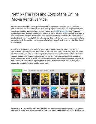Netflix- The Pros and Cons of the Online
Movie Rental Service
Do you have any thought what are guardians needed to experience some time ago just to lease a
motion picture? They needed to walk five miles through eight feet of snow to the neighborhood video
store in bone chilling, underneath zero climate. Furthermore top 0123movies uk, when they at last
touched base there, they just had a determination of twenty or so motion pictures to look over, none of
which were new discharges. After they leased a video, they needed to rush home and rapidly watch it
provided that it wasn't back by 5:00 the following day, they needed to pay a late expense that was twice
as much as the first rental. Furthermore, you realize what, they preferred it and they valued the chance
to be engaged.
Luckily, circumstances are different and it has turned into significantly simpler for individuals to
appreciate the artistic expressions in the solace of their own front rooms. Specifically, the video-rental
mammoth Netflix, presently an easily recognized name crosswise over America, has altered the nature
where an individual can lease a motion picture; giving an online administration offering boundless
rentals for one level month to month rate and no late expenses. With conveyance and returns given by
the US Postal Service by means of pre-stepped envelopes, Netflix has turned into a prudent, easy
decision for insatiable film watchers the country over.
Presently, as an immense film buff myself, Netflix is just about the best thing to transpire since cheddar
in a can. In any case, when I chat with specific loved ones who are additionally enormous motion picture
 