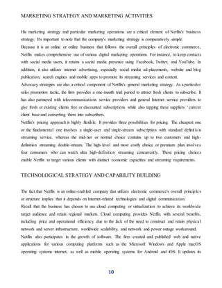 10
MARKETING STRATEGY AND MARKETING ACTIVITIES
His marketing strategy and particular marketing operations are a critical element of Netflix's business
strategy. It's important to note that the company's marketing strategy is comparatively simple.
Because it is an online or online business that follows the overall principles of electronic commerce,
Netflix makes comprehensive use of various digital marketing operations. For instance, to keep contacts
with social media users, it retains a social media presence using Facebook, Twitter, and YouTube. In
addition, it also utilizes internet advertising, especially social media ad placements, website and blog
publication, search engines and mobile apps to promote its streaming services and content.
Advocacy strategies are also a critical component of Netflix's general marketing strategy. As a particular
sales promotion tactic, the firm provides a one-month trial period to attract fresh clients to subscribe. It
has also partnered with telecommunications service providers and general Internet service providers to
give fresh or existing clients free or discounted subscriptions while also tapping these suppliers ' current
client base and converting them into subscribers.
Netflix's pricing approach is highly flexible. It provides three possibilities for pricing. The cheapest one
or the fundamental one involves a single-user and single-stream subscription with standard definition
streaming service, whereas the mid-tier or normal choice contains up to two customers and high-
definition streaming double-stream. The high-level and most costly choice or premium plan involves
four consumers who can watch ultra high-definition streaming concurrently. These pricing choices
enable Netflix to target various clients with distinct economic capacities and streaming requirements.
TECHNOLOGICAL STRATEGY AND CAPABILITY BUILDING
The fact that Netflix is an online-enabled company that utilizes electronic commerce's overall principles
or structure implies that it depends on Internet-related technologies and digital communication.
Recall that the business has chosen to use cloud computing or virtualization to achieve its worldwide
target audience and retain regional markets. Cloud computing provides Netflix with several benefits,
including price and operational efficiency due to the lack of the need to construct and retain physical
network and server infrastructure, worldwide scalability, and network and power outage workaround.
Netflix also participates in the growth of software. The firm created and published web and native
applications for various computing platforms such as the Microsoft Windows and Apple macOS
operating systems internet, as well as mobile operating systems for Android and iOS. It updates its
 