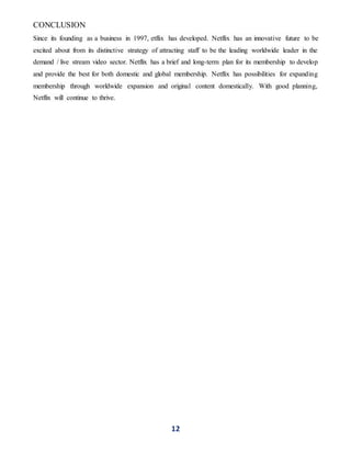 12
CONCLUSION
Since its founding as a business in 1997, etflix has developed. Netflix has an innovative future to be
excited about from its distinctive strategy of attracting staff to be the leading worldwide leader in the
demand / live stream video sector. Netflix has a brief and long-term plan for its membership to develop
and provide the best for both domestic and global membership. Netflix has possibilities for expanding
membership through worldwide expansion and original content domestically. With good planning,
Netflix will continue to thrive.
 