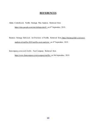 13
REFERENCES
Alisha Cottrell.(n.d). Netflix Strategic Plan Analysis. Retrieved from
https://sites.google.com/site/alishajcottrell/ on 6th September, 2019.
Business Strategy Hub.(n.d). An Overview of Netflix. Retrieved from https://bstrategyhub.com/swot-
analysis-of-netflix-2019-netflix-swot-analysis/ on 4th September, 2019.
fastcompany.com.(n.d).Netflix. Fast Company. Retrieved from
https://www.fastcompany.com/company/netflix on 5th September, 2019.
 