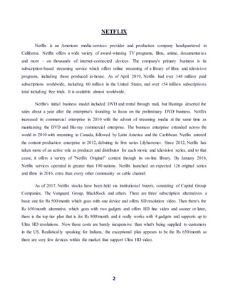 2
NETFLIX
Netflix is an American media-services provider and production company headquartered in
California. Netflix offers a wide variety of award-winning TV programs, films, anime, documentaries
and more – on thousands of internet-connected devices. The company's primary business is its
subscription-based streaming service which offers online streaming of a library of films and television
programs, including those produced in-house. As of April 2019, Netflix had over 148 million paid
subscriptions worldwide, including 60 million in the United States, and over 154 million subscriptions
total including free trials. It is available almost worldwide.
Netflix's initial business model included DVD and rental through mail, but Hastings deserted the
sales about a year after the enterprise's founding to focus on the preliminary DVD business. Netflix
increased its commercial enterprise in 2010 with the advent of streaming media at the same time as
maintaining the DVD and Blu-ray commercial enterprise. The business enterprise extended across the
world in 2010 with streaming in Canada, followed by Latin America and the Caribbean. Netflix entered
the content-production enterprise in 2012, debuting its first series Lilyhammer. Since 2012, Netflix has
taken more of an active role as producer and distributor for each movie and television series, and to that
cease, it offers a variety of "Netflix Original" content through its on-line library. By January 2016,
Netflix services operated in greater than 190 nations. Netflix launched an expected 126 original series
and films in 2016, extra than every other community or cable channel.
As of 2017, Netflix stocks have been held via institutional buyers, consisting of Capital Group
Companies, The Vanguard Group, BlackRock and others. There are three subscription alternatives a
basic one for Rs 500/month which goes with one device and offers SD resolution video. Then there's the
Rs 650/month alternative which goes with two gadgets and offers HD fine video and sooner or later,
there is the top tier plan that is for Rs 800/month and it really works with 4 gadgets and supports up to
Ultra HD resolutions. Now those costs are barely inexpensive than what's being supplied to customers
in the US. Realistically speaking for Indians, the exceptional plan appears to be the Rs 650/month as
there are very few devices within the market that support Ultra HD video.
 