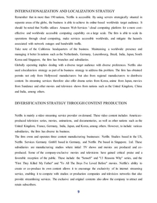 9
INTERNATIONALIZATION AND LOCALIZATION STRATEGY
Remember that in more than 190 nations, Netflix is accessible. By using servers strategically situated in
separate areas of the globe, the business is able to achieve its online-based worldwide target audience. It
should be noted that Netflix utilizes Amazon Web Services ' cloud computing platform for a more cost-
effective and worldwide accessible computing capability on a large scale. The firm is able to scale its
operations through cloud computing, make services accessible worldwide, and mitigate the hazards
associated with network outages and bandwidth traffic.
Take note of the California headquarters of the business. Maintaining a worldwide presence and
managing it better In nations such as the Netherlands, Germany, Luxembourg, Brazil, India, Japan, South
Korea and Singapore, the firm has branches and subsidiaries.
Globally operating implies dealing with a diverse target audience with diverse preferences. Netflix also
used a localization strategy as part of its business strategy to address this problem. The firm has obtained
permits not only from Hollywood manufacturers but also from regional manufacturers to distribute
content. Its streaming services therefore also offer drama series from Korea, anime from Japan, movies
from Sundance and other movies and television shows from nations such as the United Kingdom, China
and India, among others.
DIVERSIFICATION STRATEGY THROUGH CONTENT PRODUCTION
Netflix is mainly a video streaming service provider on demand. These video content includes American-
produced television series, movies, animations, and documentaries, as well as other nations such as the
United Kingdom, France, Germany, India, Japan, and Korea, among others. However, to include various
subsidiaries, the firm has diverse its business.
The firm owns and operates three content manufacturing businesses: Netflix Studios based in the US,
Netflix Services Germany GmbH based in Germany, and Netflix Pte based in Singapore. Ltd. These
subsidiaries are manufacturing studios where initial TV shows and movies are produced and co-
produced. Some of the company-exclusive movies and televisions have gained critical praise and a
favorable reception of the public. These include the "Sense8" and "13 Reasons Why" series, and the
"First They Killed My Father" and "To All The Boys I've Loved Before" movies. Netflix's ability to
create or co-produce its own content allows it to encourage the exclusivity of its internet streaming
service, enabling it to compete with studios or production companies and television networks that also
provide streamlining services. The exclusive and original contents also allow the company to attract and
retain subscribers.
 
