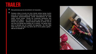 Trailer
• Dos personas que se encontraron sin buscarse,,,,
• Quisiera volver al punto de inicio donde ambos tenias mucho
para dar, sin temor a nada, donde todo era mutuo donde ambos
amábamos apasionadamente, donde disfrutábamos de cada
jodido minuto juntos.. Donde los corazones sentíamos que
bailaban de alegría… por todo el amor que fluía.. Aunque el
tiempo fue pasando… siempre llevare latente el primer día en
que pue me abriste las puertas de tu corazón, me sentía vacío
pero tu llenaste eso en cuestión de segundos.. No hizo falta
tratar mas por que algo muy dentro de mi me lo pedía a gritos “
ella es la indicada” ♥
 