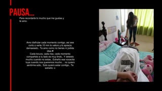 Pausa…
Para recordarte lo mucho que me gustas y
te amo.
Amo disfrutar cada momento contigo, asi sea
corto o verte 10 min lo valoro y lo aprecio
demasiado.. Te amo como no tienes ni jodida
idea ♥
Cada locura, cada risa, cada momento
compartido a tu lado es muy lindo.. Y detesto
mucho cuando no estas.. Extraño esa vocecita
tuya cuando nos queremos mucho… no quiero
sentirme solo.. Solo quiero estar contigo.. Te
extraño :c
 