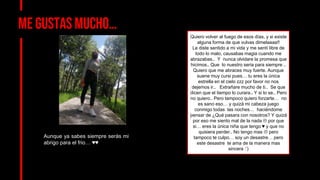 Me gustas mucho…
Aunque ya sabes siempre serás mi
abrigo para el frio… ♥♥
Quiero volver al fuego de esos días, y si existe
alguna forma de que vulvas dimelaaaa!!
Le diste sentido a mi vida y me sentí libre de
todo lo malo, causabas magia cuando me
abrazabas.. Y nunca olvidare la promesa que
hicimos.. Que lo nuestro seria para siempre ..
Quiero que me abraces muy fuerte. Aunque
suene muy cursi pues… tu eres la única
estrella en el cielo zzz por favor no nos
dejemos ir.. Extrañare mucho de ti.. Se que
dicen que el tiempo lo curara.. Y si lo se.. Pero
no quiero.. Pero tampoco quiero forzarte… no
es sano eso… y quizá mi cabeza juego
conmigo todas las noches… haciéndome
pensar de ¿Qué pasara con nosotros? Y quizá
por eso me siento mal de la nada  por que
si… eres la única niña que tengo ♥ y que no
quisiera perder.. No tengo mas  pero
tampoco te culpo… soy un desastre… pero
este desastre te ama de la manera mas
sincera :’)
 
