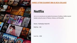 Netflix
Join us on a journey as we explore the process of building a Netflix-inspired
website using the power of React.js, Node.js, and MongoDB.
Name:- Kothadiya Harsh M.
Roll No:- 140
SHREE UTTAR GUJARAT BBA & BCA COLLAGE
Exam No.:- 4398
 