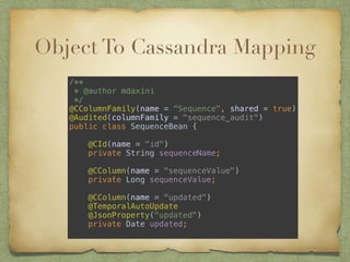 Object To Cassandra Mapping 
/** 
* @author mdaxini 
*/ 
@CColumnFamily(name = “Sequence", shared = true) 
@Audited(columnFamily = "sequence_audit") 
public class SequenceBean { 
@CId(name = "id") 
private String sequenceName; 
@CColumn(name = "sequenceValue") 
private Long sequenceValue; 
@CColumn(name = "updated") 
@TemporalAutoUpdate 
@JsonProperty("updated") 
private Date updated; 
 