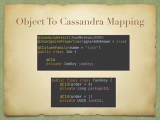 Object To Cassandra Mapping 
@JsonAutoDetect(JsonMethod.NONE) 
@JsonIgnoreProperties(ignoreUnknown = true) 
! 
@CColumnFamily(name = "task") 
public class Job { 
@CId 
private JobKey jobKey; 
public final class TaskKey { 
@CId(order = 0) 
private Long packageId; 
@CId(order = 1) 
private UUID taskId; 
 