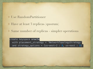 Use RandomPartitioner 
Have at least 3 replicas (quorum) 
Same number of replicas - simpler operations 
! 
create keyspace oracle 
with placement_strategy = 'NetworkTopologyStrategy' 
! 
and strategy_options = {us-west-2 : 3, us-east : 3} 
 