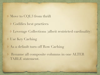 Move to CQL3 from thrift 
Codifies best practices 
Leverage Collections (albeit restricted cardinality) 
Use Key Caching 
As a default turn off Row Caching 
Rename all composite columns in one ALTER 
TABLE statement. 
 