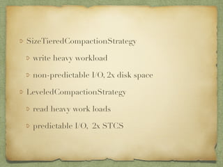 SizeTieredCompactionStrategy 
write heavy workload 
non-predictable I/O, 2x disk space 
LeveledCompactionStrategy 
read heavy work loads 
predictable I/O, 2x STCS 
 