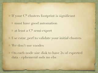 If your C* clusters footprint is significant 
must have good automation 
at least a C* semi-expert 
Use cstar_perf to validate your initial clusters 
We don’t use vnodes 
On each node size disk to have 2x of expected 
data - ephemeral ssds no ebs 
 