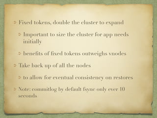 Fixed tokens, double the cluster to expand 
Important to size the cluster for app needs 
initially 
benefits of fixed tokens outweighs vnodes 
Take back up of all the nodes 
to allow for eventual consistency on restores 
Note: commitlog by default fsync only ever 10 
seconds 
 