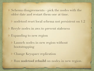 Schema disagreements - pick the nodes with the 
older date and restart them one at time. 
nodetool reset local schema not persistent on 1.2 
Recyle nodes in aws to prevent staleness 
Expanding to new region 
Launch nodes in new region without 
bootstrapping 
Change Keyspace replication 
Run nodetool rebuild on nodes in new region. 
 