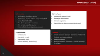MATRIZ SWOT (PFOA)
13
S (Ponto forte)
 Séries e filmes para todos os gêneros
 Alta tecnologia, recursos ilimitados para assinantes (Multi-
acesso, Transmissão UHD)
 Produções independentes e exclusivas
 Filtro com base no perfil do usuário
 Prêmio Netflix de filmes independentes nacionais
W (Ponto fraco)
 Atualização de catalogo (Filmes)
 Marketing de relacionamento
 Sistema de pagamento
 Disponibilidade de séries (contratos e licenciamento).
O (Oportunidade)
 Canal exclusivo
 Expansão de mercado
 Diversidade de publico
 Parcerias (Marketing, Merchandising)
T (Ameaça)
 Aumento do número de serviços de streaming e On Demand
 Direitos de transmissões exclusivas
 Ambiente competitivo
 Mudanças na indústria para serviços e conteúdo (streaming e
On Demand)
 