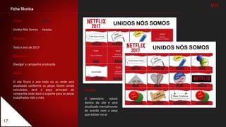 17
Período
Todo o ano de 2017
Objetivo
Divulgar a campanha produzida
Ação
O site ficará o ano todo no ar, onde será
atualizado conforme as peças forem sendo
veiculadas, será a peça principal da
campanha onde dará o suporte para as peças
trabalhadas mês a mês.
Ficha Técnica
Título
Unidos Nós Somos
SITE
Função
O calendário estará
dentro do site e será
atualizado mensalmente
de acordo com a peça
que estiver no ar.
Meio
Hotsite
 