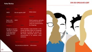 23
DIA DO ORGULHO LGBTFicha Técnica
Data
28/02
Título
Dia do orgulho LGBT
Período
Todo o mês
de Fevereiro
Veículo
Painel suspenso, aplicação
em porta de elevador e
cartaz em colunas dentro
de shoppings
Padrão Cromático
CMYC
Meio
Mídia Indoor
Apelo visual
Do concreto ao abstrato
Apelo textual
Informativo
Ação
Será veiculada a peça durante o mês
através de Mídia Indoor em shoppings
de grande circulação de pessoas em
São Paulo, reforçando assim a data
comemorativa e as próprias séries
exclusivas.
Objetivo
Divulgar os seriados
“Sense 8” e “Orange
is the New Black”
produzidos pela
Netflix.
 