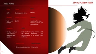 27
DIA DO PLANETA TERRAFicha Técnica
Data
22/04
Título
Dia do planeta Terra
Período
Todo o mês
de Abril
Veículo
Capricho, Atrevida,
Glamour, Crescer, GQ,
Cosmopolitan
Padrão Cromático
CMYC
Meio
Revista
Apelo visual
Do concreto ao abstrato
Apelo textual
Informativo
Ação
Será veiculada a peça durante o mês
em revistas, reforçando a data
comemorativa e a própria série
exclusiva.
Objetivo
Divulgar o seriado
“The Expanse”
produzido pela
Netflix.
 