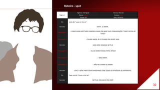 Roteiro - spot
Página 1
Agência: Interligada Técnico: Marcelo
Cliente: Netflix Produto: Love
Tempo: 30' Data: 29/10/16
TEC Solta BG “Loves in the air”
Narrador AHHH.. O AMOR..
Personagem 1
– COMO ASSIM VOCÊ NÃO COMPROU NADA PRA MIM? QUE CONSIDERAÇÃO É ESSA? DEPOIS DE
TUDO?
Personagem 2 – CALMA AMOR, JÁ FIZ PLANOS PRA GENTE HOJE.
Narrador UMA SÉRIE ORIGINAL NETFLIX
Personagem 3 – EU SAI GORDA NESSA FOTO, APAGA!
Personagem 4 – MAS AMOR...
Personagem 3 – NÃO ME CHAMA DE AMOR!
Narrador LOVE, A SÉRIE PARA CASAIS MODERNOS COM TODOS OS EPISÓDIOS JÁ DISPONÍVEIS.
TEC Fade out BG “Loves in the air”
Narrador NETFLIX, EXCLUSIVA PRA VOCÊ
32
 