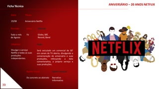 39
Ficha Técnica
Data
29/08
Título
Aniversário Netflix
Período
Todo o mês
de Agosto
Apelo visual
Do concreto ao abstrato
Apelo textual
Narrativo
Informativo
Objetivo
Divulgar o serviço
Netflix e todas as suas
produções
independentes.
Veículo
Globo, SBT,
Record, Band
Meio
TV
Ação
Será veiculado um comercial de 30’
em canais de TV aberta, divulgando a
comemoração do aniversário e suas
produções, reforçando a data
comemorativa, o próprio serviço e
suas produções.
ANIVERSÁRIO – 20 ANOS NETFLIX
 