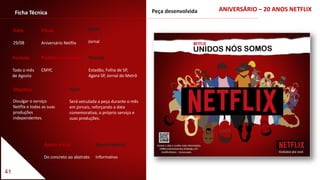 41
Ficha Técnica
Data
29/08
Título
Aniversário Netflix
Período
Todo o mês
de Agosto
Padrão Cromático
CMYC
Apelo visual
Do concreto ao abstrato
Apelo textual
Informativo
Objetivo
Divulgar o serviço
Netflix e todas as suas
produções
independentes.
Veículo
Estadão, Folha de SP,
Agora SP, Jornal do Metrô
Meio
Jornal
Ação
Será veiculada a peça durante o mês
em jornais, reforçando a data
comemorativa, o próprio serviço e
suas produções.
ANIVERSÁRIO – 20 ANOS NETFLIXPeça desenvolvida
 