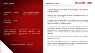 43
PROMOÇÃO - NATALFicha Técnica
Título
Promoção de
Natal
Descrição da ação
Ação promocional com base no marketing de experiência
(Live Marketing).
Esta ação tem como finalidade, promover uma experiência única e
especial para o usuário Netflix.
No mês de dezembro, a Netflix fará uma ativação promocional nas suas
plataformas digitais, divulgando a serie temática: Um natal com Bill
Murray, série exclusiva do catalogo Netflix.
A fim de promover uma experiência inovadora e fidelizar ainda mais
seus usuários. A Netflix idealizará um concurso promocional, onde o
participante terá a oportunidade de vivenciar o ambiente da série e
participar de um episódio exclusivo que será divulgado no mês de
dezembro.
Para isso o usuário terá, que criar um vídeo mostrando como a Netflix
faz parte da sua vida.
Os 5 vídeos mais criativos ganharão uma viagem com acompanhante,
para Los Angeles, nos estúdios Netflix e estarão na plateia do episódio
exclusivo de natal “A Very Murray Christmas”.
Período
Todo o mês
de Setembro
Padrão Cromático
CMYC
Apelo visual
Do concreto ao abstrato
Apelo textual
Informativo
Objetivo
Divulgar o especial de
natal “A Very Murray
Christmas” produzido
pela Netflix.
Veículo
Capricho, Atrevida, Glamour,
Crescer, GQ, Cosmopolitan
Meio
Revista
Ação
Será veiculada a peça durante o mês
em revistas, reforçando a data
comemorativa e a própria série
exclusiva.
 